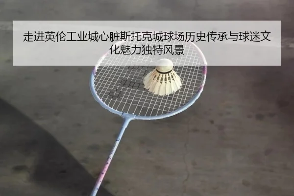 走进英伦工业城心脏斯托克城球场历史传承与球迷文化魅力独特风景
